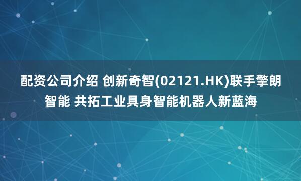 配资公司介绍 创新奇智(02121.HK)联手擎朗智能 共拓工业具身智能机器人新蓝海