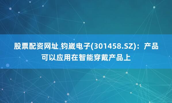 股票配资网址 钧崴电子(301458.SZ)：产品可以应用在智能穿戴产品上