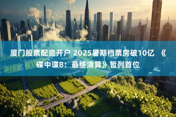厦门股票配资开户 2025暑期档票房破10亿  《碟中谍8：最终清算》暂列首位