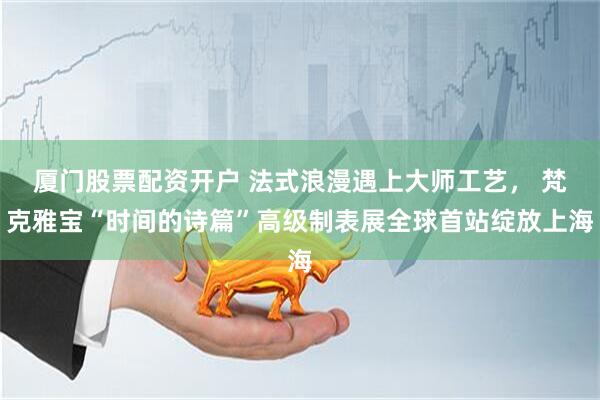 厦门股票配资开户 法式浪漫遇上大师工艺， 梵克雅宝“时间的诗篇”高级制表展全球首站绽放上海