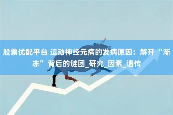 股票优配平台 运动神经元病的发病原因：解开 “渐冻” 背后的谜团_研究_因素_遗传