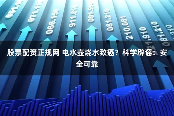 股票配资正规网 电水壶烧水致癌？科学辟谣：安全可靠