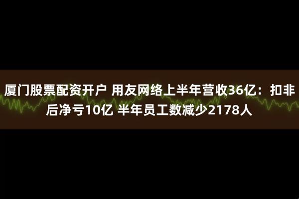 厦门股票配资开户 用友网络上半年营收36亿：扣非后净亏10亿 半年员工数减少2178人