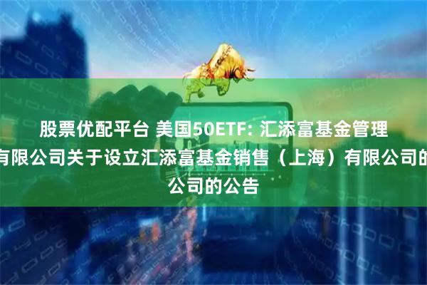 股票优配平台 美国50ETF: 汇添富基金管理股份有限公司关于设立汇添富基金销售（上海）有限公司的公告