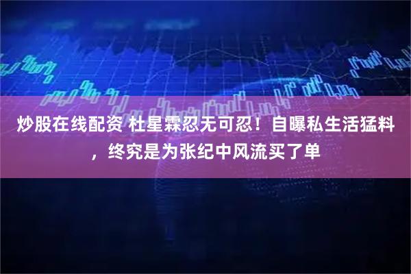 炒股在线配资 杜星霖忍无可忍！自曝私生活猛料，终究是为张纪中风流买了单