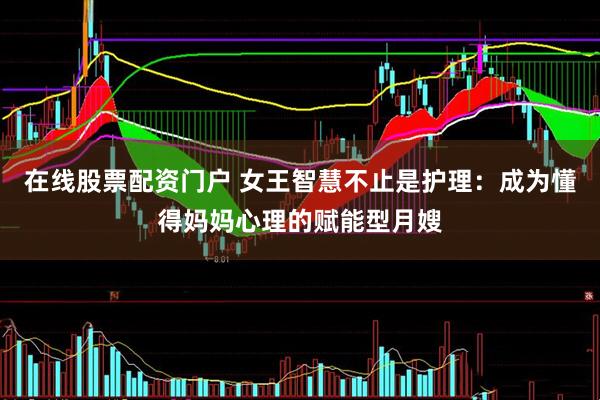 在线股票配资门户 女王智慧不止是护理：成为懂得妈妈心理的赋能型月嫂