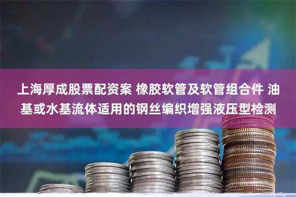 上海厚成股票配资案 橡胶软管及软管组合件 油基或水基流体适用的钢丝编织增强液压型检测
