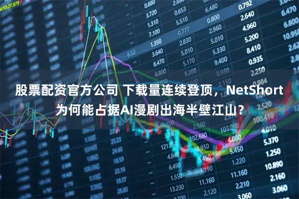 股票配资官方公司 下载量连续登顶，NetShort为何能占据AI漫剧出海半壁江山？