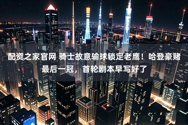 配资之家官网 骑士故意输球锁定老鹰！哈登豪赌最后一冠，首轮剧本早写好了