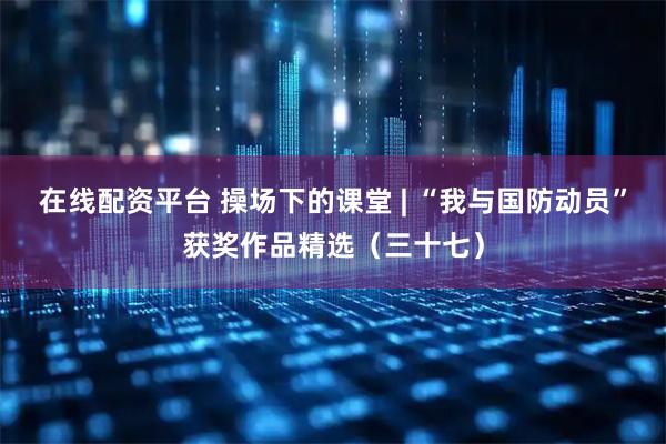 在线配资平台 操场下的课堂 | “我与国防动员”获奖作品精选（三十七）