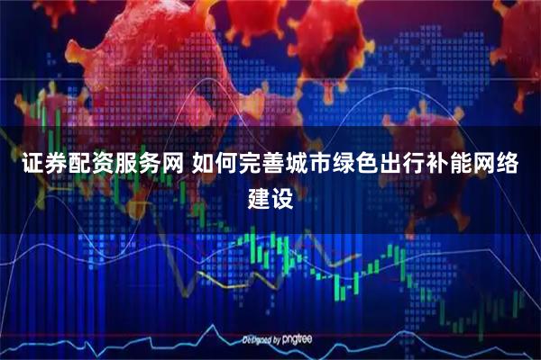 证券配资服务网 如何完善城市绿色出行补能网络建设