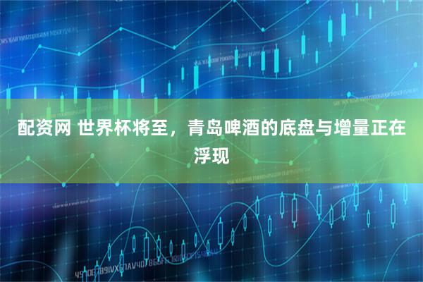 配资网 世界杯将至，青岛啤酒的底盘与增量正在浮现