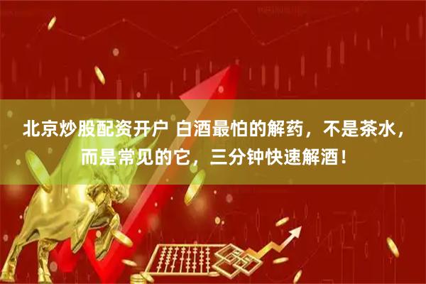 北京炒股配资开户 白酒最怕的解药，不是茶水，而是常见的它，三分钟快速解酒！