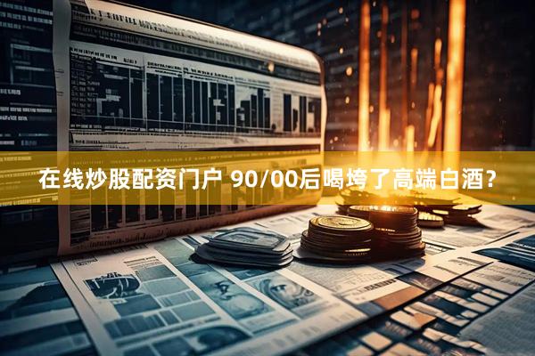 在线炒股配资门户 90/00后喝垮了高端白酒？