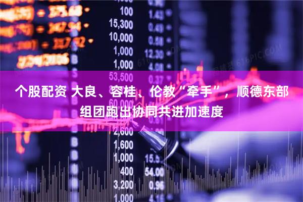 个股配资 大良、容桂、伦教“牵手”，顺德东部组团跑出协同共进加速度