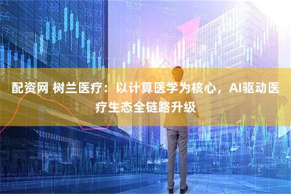 配资网 树兰医疗：以计算医学为核心，AI驱动医疗生态全链路升级