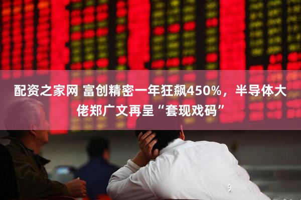 配资之家网 富创精密一年狂飙450%，半导体大佬郑广文再呈“套现戏码”
