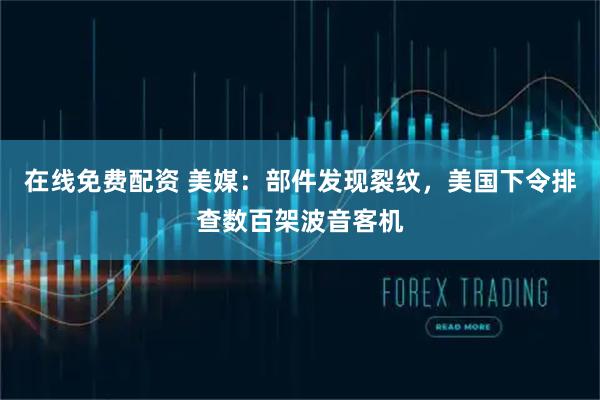 在线免费配资 美媒：部件发现裂纹，美国下令排查数百架波音客机