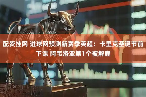配资挂网 进球网预测新赛季英超：卡里克圣诞节前下课 阿韦洛亚第1个被解雇